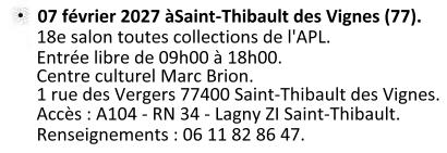 Le 07 février 2027 à Saint-Thibault des Vignes (77). 18e salon toutes collections organisée par l'APL. Entrée libre de 09h00 à 18h00. Centre culturel Marc Brion 1 rue des Vergers 77400 Saint Thibault des Vignes. Accès : A104 - RN34 - Lagny ZI Saint Thibault. Renseignements : 06 11 82 86 47.